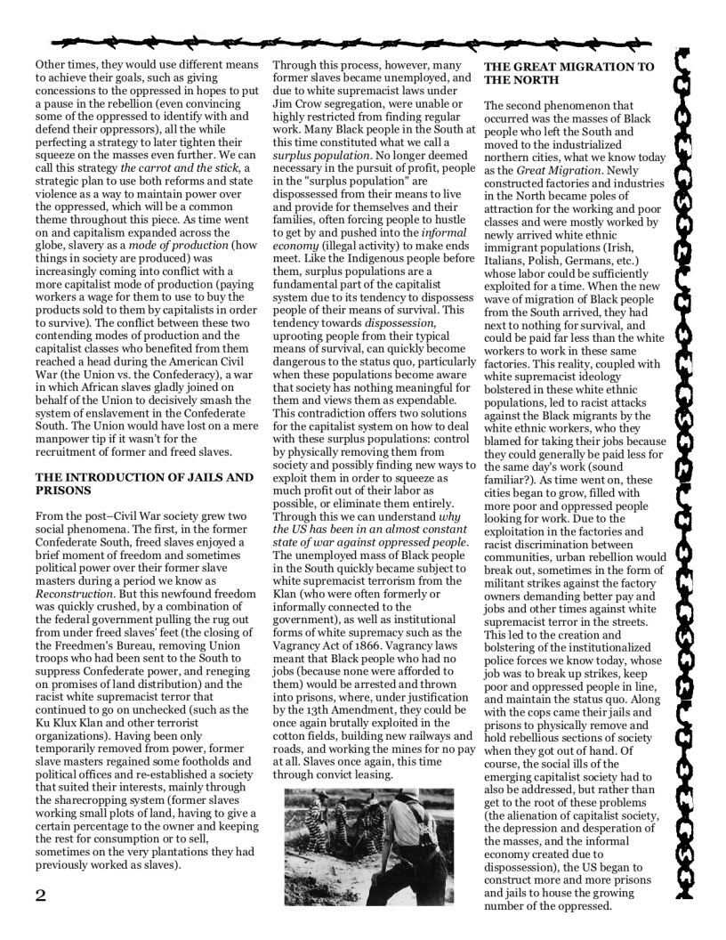 R e e e i e i e o T  Other times, they would use different means toachieve their goals, such as giving. concessions to the oppressed in hopes to put a pause in the rebellion (even convincing some of the oppressed to identify with and defend their oppressors),all the while perfecting a strategy to later tighten their Squeeze on the masses even further. We can call this strategy the carrot and the stick, a strategic plan to use both reforms and state violence as a way to maintain power over the oppressed, which will be a common theme throughout this piece. As time went on and capitalism expanded across the globe, slavery as a mode of production (how things in society are produced) was increasingly coming into conflict with a ‘more capitalist mode of production (paying workers a wage for them to use to buy the products sold to them by capitalists in order tosurvive). The conflict between these two contending modes of production and the capitalist classes who benefited from them reached a head during the American Civil ‘War (the Union vs. the Confederacy), awar in which African slaves gladly joined on behalf of the Union to decisively smash the system of enslavement in the Confederate South. The Union would have lost on a mere ‘manpower tip if it wasn’t for the recruitment of former and freed slaves,  THE INTRODUCTION OF JAILS AND PRISONS  From the post-Civil War society grew two social phenomena. The first, in the former Confederate South, freed slaves enjoyed a brief moment of freedom and sometimes political power over their former slave ‘masters during a period we know as Reconstruction. But this newfound freedom was quickly crushed, by a combination of the federal government pulling the rug out from under freed slaves’ feet (the closing of the Freedmen’s Bureau, removing Union troops who had been sent to the South to suppress Confederate power, and reneging on promises of land distribution) and the racist white supremacist terror that continued to go on unchecked (such as the Ku Klux Klan and other terrorist organizations). Having been only temporarily removed from power, former slave masters regained some footholds and political offices and re-established a society that suited their interests, mainly through the sharecropping system (former slaves working small plots of land, having to give a certain percentage to the owner and keeping the rest for consumption or to sell, sometimes on the very plantations they had previously worked as slaves).  2  ‘Through this process, however, many former slaves became unemployed, and due to white supremacist laws under Jim Crow segregation, were unable o highly restricted from finding regular work. Many Black people in the South at this time constituted what we call a surplus population. No longer deemed necessary in the pursuit of profit, people in the "surplus population” are dispossessed from their means to live and provide for themselves and their families, often foreing people to hustle to get by and pushed into the informal economy (illegal activity) to make ends ‘meet. Like the Indigenous people before them, surplus populations are a fundamental part of the capitalist system due o it tendency to dispossess people of their means of survival. This tendency towards dispossession, uprooting people from their typical ‘means of survival, can quickly become dangerous to the status quo, particularly when these populations become aware that society has nothing meaningful for them and views them as expendable.  “This contradiction offers two solutions for the capitalist system on how to deal with these surplus populations: control by physically removing them from society and possibly finding new ways to exploit them in order to squeeze as ‘much profit out of their labor as possible, or eliminate them entirely ‘Through this we can understand why the US has been in an almost constant state of war against oppressed people. ‘The unemployed mass of Black peaple in the South quickly became subject to white supremacist terrorism from the Klan (who were often formerly or informally connected to the government), as well as institutional forms of white supremacy such as the Vagrancy Act of 1866. Vagrancy laws ‘meant that Black people who had no jobs (because none were afforded to them) would be arrested and thrown into prisons, where, under justification by the 13th Amendment, they could be once again brutally exploited in the cotton fields, building new railways and roads, and working the mines for no pay atall. Slaves once again, this time through convict leasing;  THE GREAT MIGRATION TO THE NORTH  ‘The second phenomenon that occurred was the masses of Black people who left the South and moved to the industrialized northern cities, what we know today as the Great Migration. Newly constructed factories and industries in the North became poles of attraction for the working and poor classes and were mostly worked by newly arrived white ethnic immigrant populations (Irish, Halians, Polish, Germans, etc.) whose labor could be sufficiently exploited for a time. When the new ‘wave of migration of Black people from the South arrived, they had next to nothing for survival, and could be paid far less than the white ‘workers to work in these same factories. This reality, coupled with ‘white supremacist idéology bolstered in these white ethnic populations, led to racist attacks against the Black migrants by the ‘white ethnic workers, who they blamed for taking their jobs because they could generally be paid less for the same day’s work (sound familiar?). As time went on, these cities began to grow, filled with more poor and oppressed people Tooking for work. Due to the exploitation in the factories and racist discrimination between commaunities, urban rebellion would break out, sometimes in the form of militant strikes against the factory owners demanding better pay and jobs and other times against white supremacist terror in the streets. This led to the creation and bolstering of the institutionalized police forces we know today, whose job was to break up strikes, keep poor and oppressed people in line, and maintain the status quo. Along with the cops came their jails and prisons to physically remove and hold rebellious sections of society when they got out of hand. Of course, the social ills of the emerging capitalist society had to also be addressed, but rather than get to the root of these problems (the alienation of capitalist society, the depression and desperation of the masses, and the informal economy created due to dispossession), the US began to construct more and more prisons and jails to house the growing ‘number of the oppressed.  